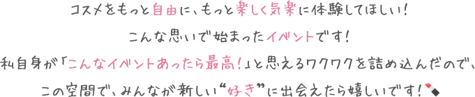 コスメをもっと自由に、もっと楽しく気楽に体験してほしい！こんな思いで始まったイベントです！私自身が「こんなイベントあったら最高！」と思えるワクワクを詰め込んだので、この空間で、みんなが新しい“好き”に出会えたら嬉しいです！