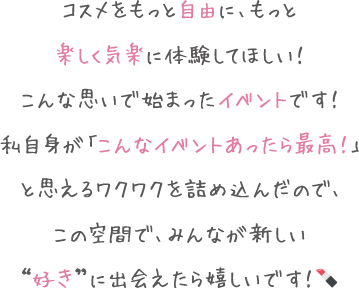 コスメをもっと自由に、もっと楽しく気楽に体験してほしい！こんな思いで始まったイベントです！私自身が「こんなイベントあったら最高！」と思えるワクワクを詰め込んだので、この空間で、みんなが新しい“好き”に出会えたら嬉しいです！